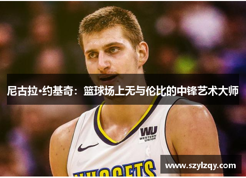 尼古拉·约基奇：篮球场上无与伦比的中锋艺术大师